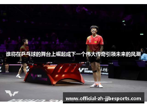 谁将在乒乓球的舞台上崛起成下一个伟大传奇引领未来的风潮 谁将在乒乓球的舞台上崛起成下一个伟大传奇引领未来的风潮