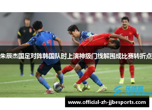 朱辰杰国足对阵韩国队时上演神级门线解围成比赛转折点
