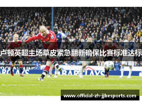 卢顿英超主场草皮紧急翻新确保比赛标准达标 卢顿英超主场草皮紧急翻新确保比赛标准达标